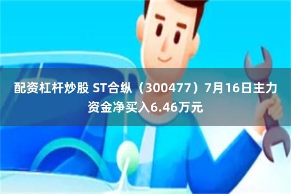 配资杠杆炒股 ST合纵（300477）7月16日主力资金净买入6.46万元