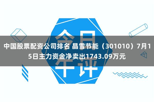 中国股票配资公司排名 晶雪节能（301010）7月15日主力资金净卖出1743.09万元