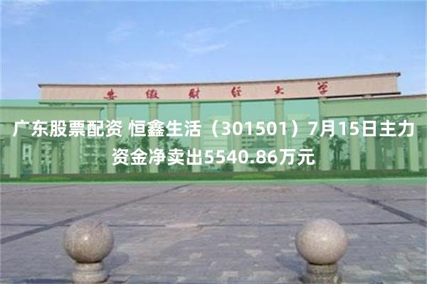 广东股票配资 恒鑫生活（301501）7月15日主力资金净卖出5540.86万元