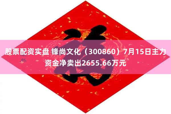 股票配资实盘 锋尚文化（300860）7月15日主力资金净卖出2655.66万元