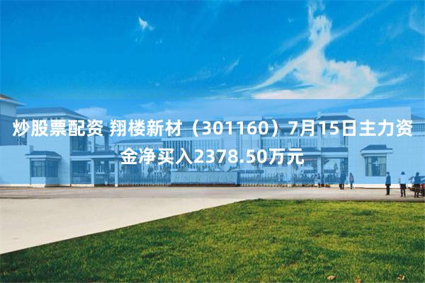 炒股票配资 翔楼新材（301160）7月15日主力资金净买入2378.50万元