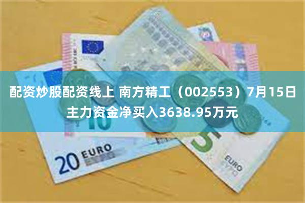 配资炒股配资线上 南方精工（002553）7月15日主力资金净买入3638.95万元
