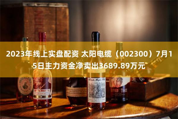 2023年线上实盘配资 太阳电缆（002300）7月15日主力资金净卖出3689.89万元