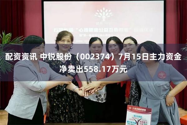 配资资讯 中锐股份（002374）7月15日主力资金净卖出558.17万元