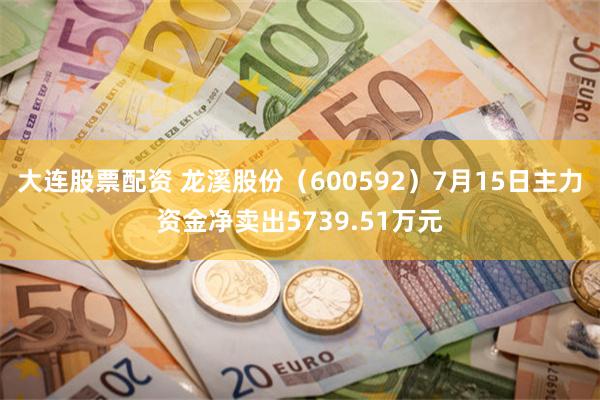 大连股票配资 龙溪股份（600592）7月15日主力资金净卖出5739.51万元
