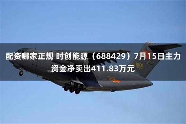 配资哪家正规 时创能源（688429）7月15日主力资金净卖出411.83万元