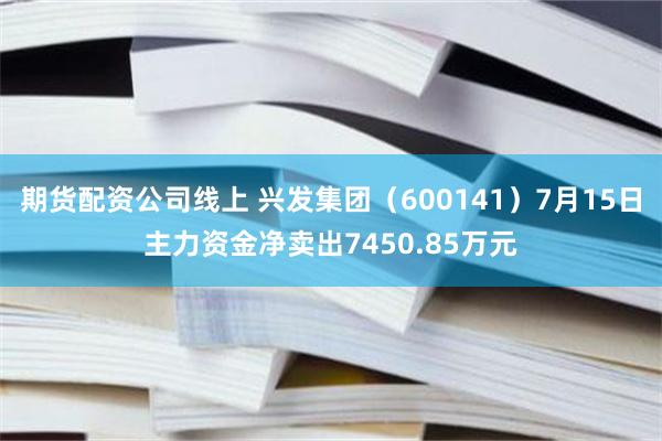 期货配资公司线上 兴发集团（600141）7月15日主力资金净卖出7450.85万元