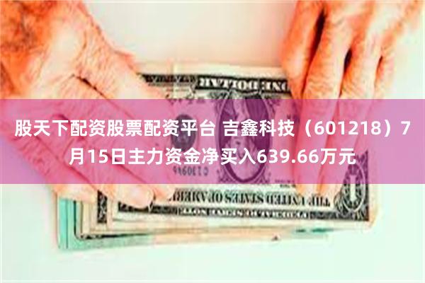 股天下配资股票配资平台 吉鑫科技（601218）7月15日主力资金净买入639.66万元