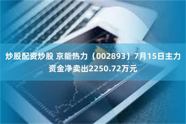 炒股配资炒股 京能热力（002893）7月15日主力资金净卖出2250.72万元