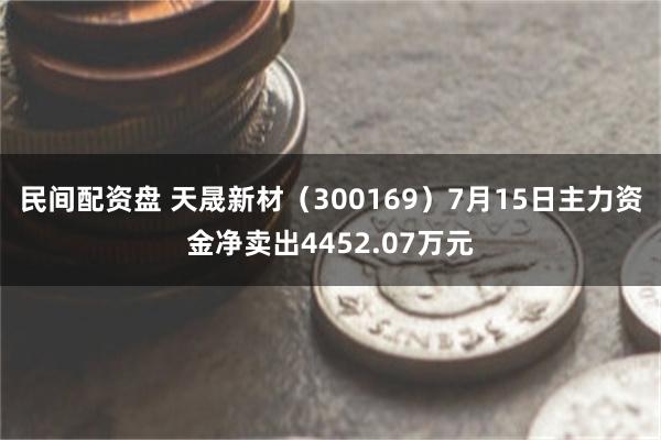 民间配资盘 天晟新材（300169）7月15日主力资金净卖出4452.07万元