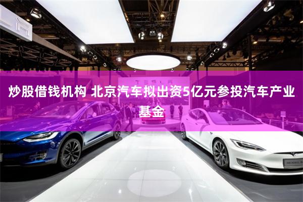 炒股借钱机构 北京汽车拟出资5亿元参投汽车产业基金