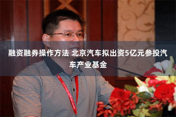 融资融券操作方法 北京汽车拟出资5亿元参投汽车产业基金