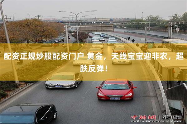 配资正规炒股配资门户 黄金，天线宝宝迎非农，超跌反弹！