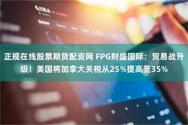 正规在线股票期货配资网 FPG财盛国际：贸易战升级！美国将加拿大关税从25%提高至35%