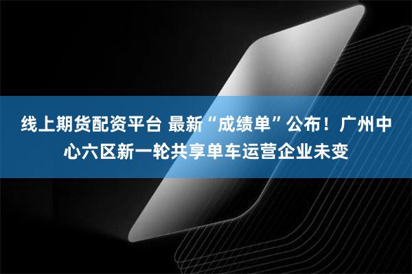 线上期货配资平台 最新“成绩单”公布！广州中心六区新一轮共享单车运营企业未变