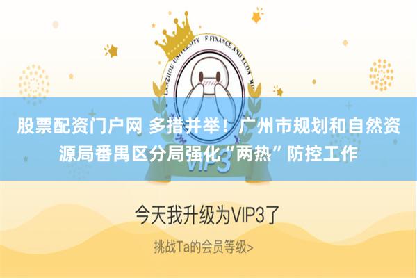 股票配资门户网 多措并举！广州市规划和自然资源局番禺区分局强化“两热”防控工作