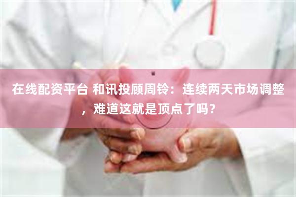 在线配资平台 和讯投顾周铃：连续两天市场调整，难道这就是顶点了吗？