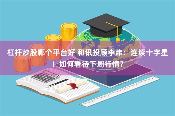 杠杆炒股哪个平台好 和讯投顾李炜：连续十字星！如何看待下周行情？