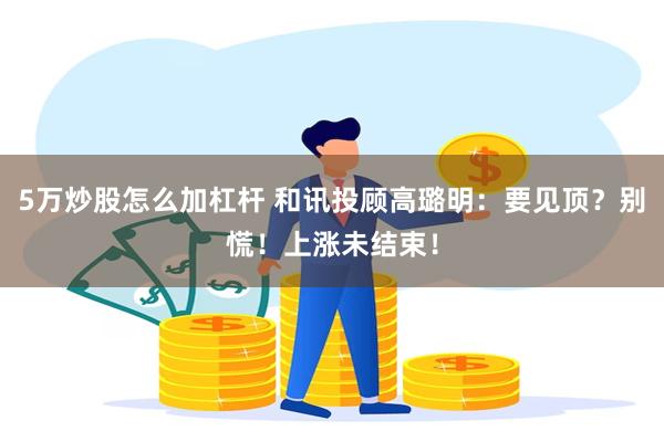 5万炒股怎么加杠杆 和讯投顾高璐明：要见顶？别慌！上涨未结束！