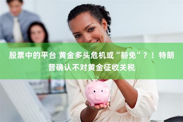 股票中的平台 黄金多头危机或“豁免”？！特朗普确认不对黄金征收关税