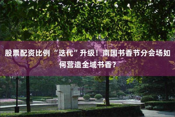 股票配资比例 “迭代”升级！南国书香节分会场如何营造全域书香？