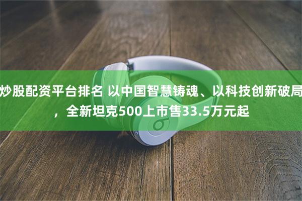 炒股配资平台排名 以中国智慧铸魂、以科技创新破局,全新坦克500上市售33.5万元起