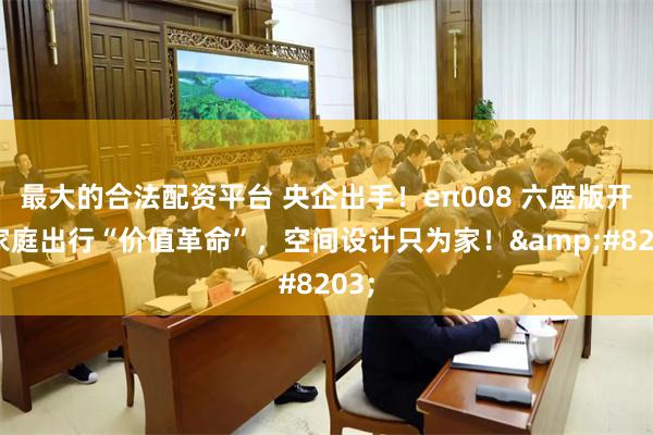 最大的合法配资平台 央企出手！eπ008 六座版开启家庭出行“价值革命”，空间设计只为家！​