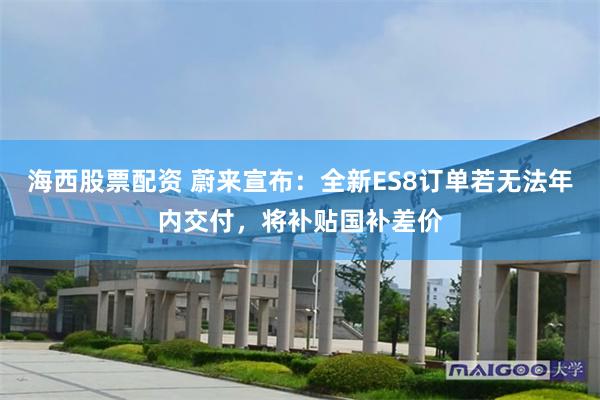 海西股票配资 蔚来宣布：全新ES8订单若无法年内交付，将补贴国补差价