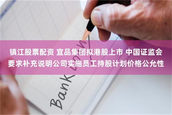 镇江股票配资 宜品集团拟港股上市 中国证监会要求补充说明公司实施员工持股计划价格公允性