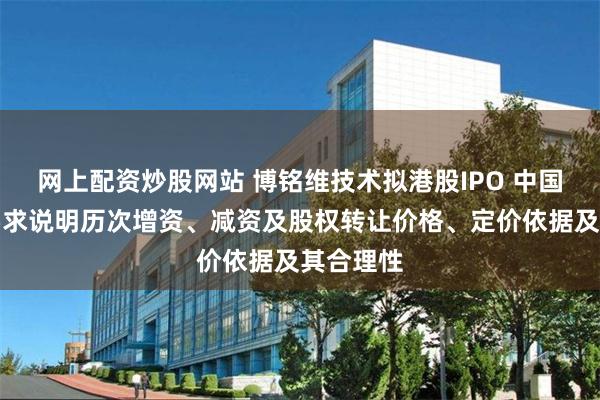 网上配资炒股网站 博铭维技术拟港股IPO 中国证监会要求说明历次增资、减资及股权转让价格、定价依据及其合理性