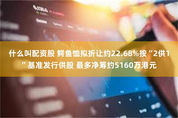 什么叫配资股 鳄鱼恤拟折让约22.68%按“2供1”基准发行供股 最多净筹约5160万港元