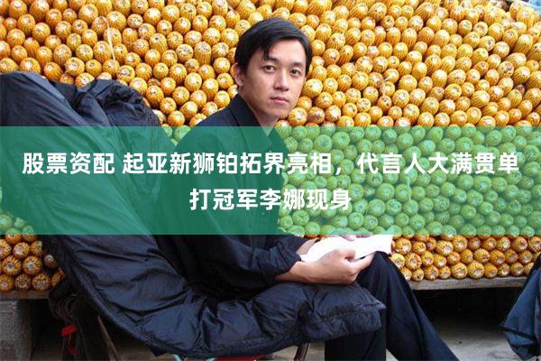 股票资配 起亚新狮铂拓界亮相，代言人大满贯单打冠军李娜现身