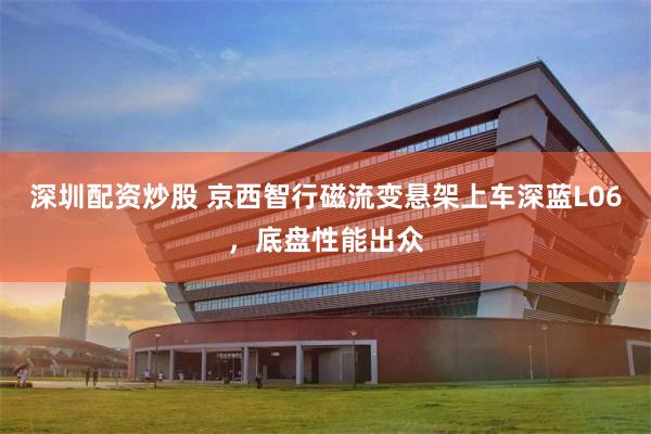 深圳配资炒股 京西智行磁流变悬架上车深蓝L06，底盘性能出众
