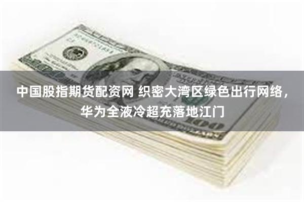 中国股指期货配资网 织密大湾区绿色出行网络，华为全液冷超充落地江门