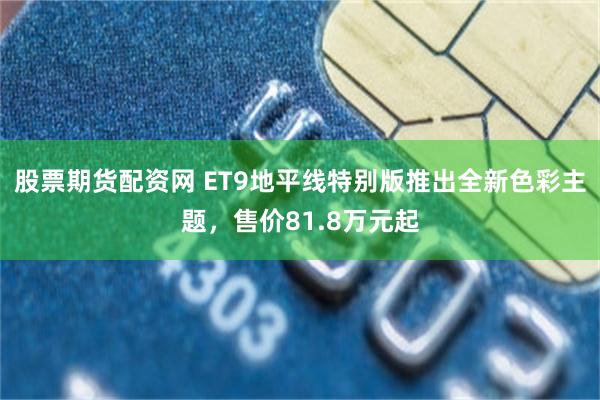 股票期货配资网 ET9地平线特别版推出全新色彩主题，售价81.8万元起