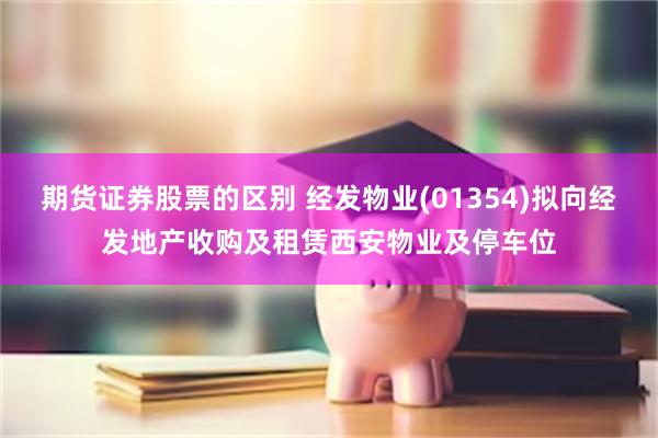期货证券股票的区别 经发物业(01354)拟向经发地产收购及租赁西安物业及停车位