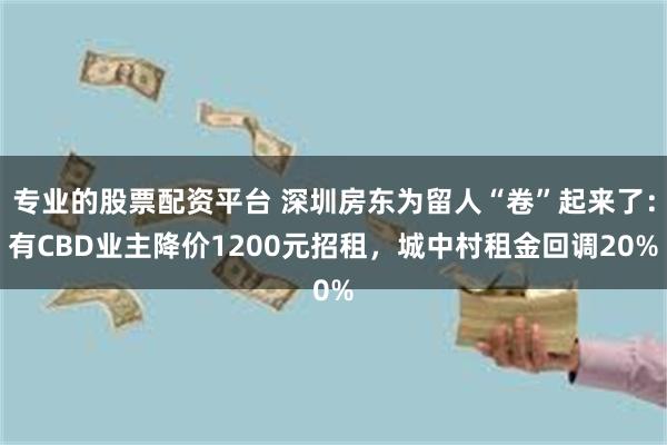 专业的股票配资平台 深圳房东为留人“卷”起来了：有CBD业主降价1200元招租，城中村租金回调20%
