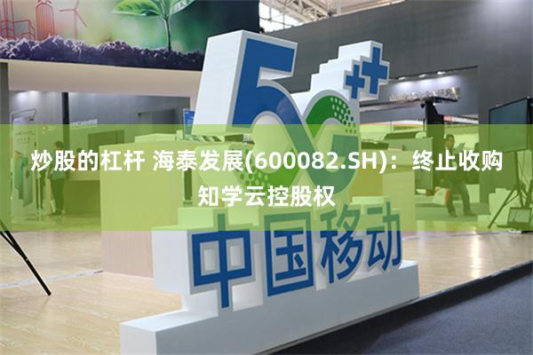 炒股的杠杆 海泰发展(600082.SH)：终止收购知学云控股权