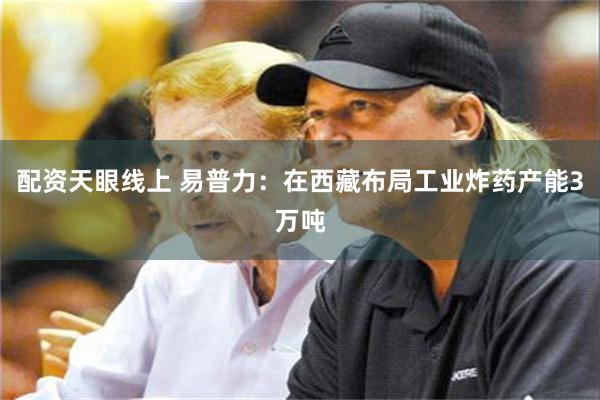 配资天眼线上 易普力：在西藏布局工业炸药产能3万吨