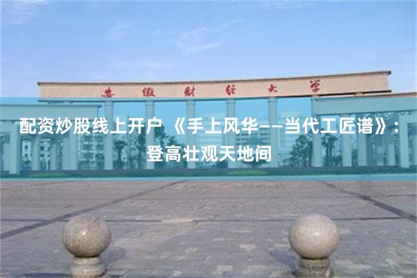 配资炒股线上开户 《手上风华——当代工匠谱》：登高壮观天地间