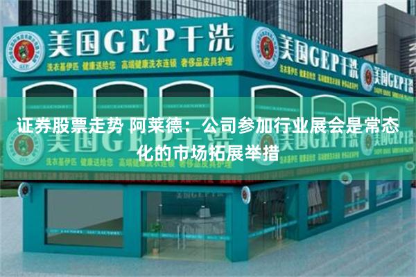 证券股票走势 阿莱德：公司参加行业展会是常态化的市场拓展举措