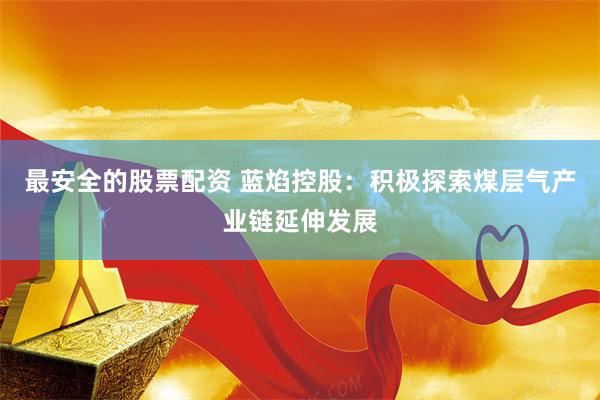 最安全的股票配资 蓝焰控股：积极探索煤层气产业链延伸发展