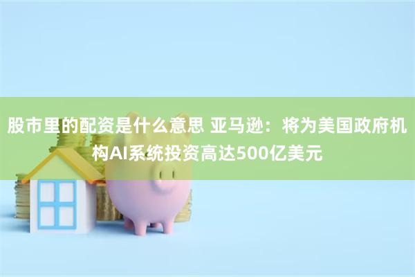 股市里的配资是什么意思 亚马逊：将为美国政府机构AI系统投资高达500亿美元