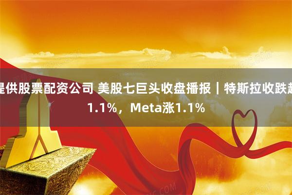 提供股票配资公司 美股七巨头收盘播报｜特斯拉收跌超1.1%，Meta涨1.1%