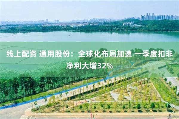 线上配资 通用股份：全球化布局加速 一季度扣非净利大增32%