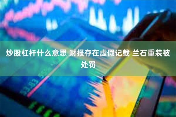 炒股杠杆什么意思 财报存在虚假记载 兰石重装被处罚