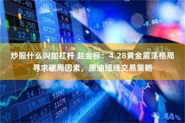 炒股什么叫加杠杆 赵金标：4.28黄金震荡格局寻求破局因素，原油短线交易策略