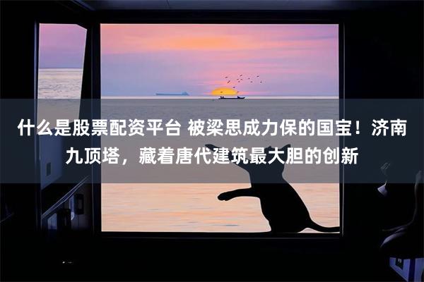 什么是股票配资平台 被梁思成力保的国宝！济南九顶塔，藏着唐代建筑最大胆的创新