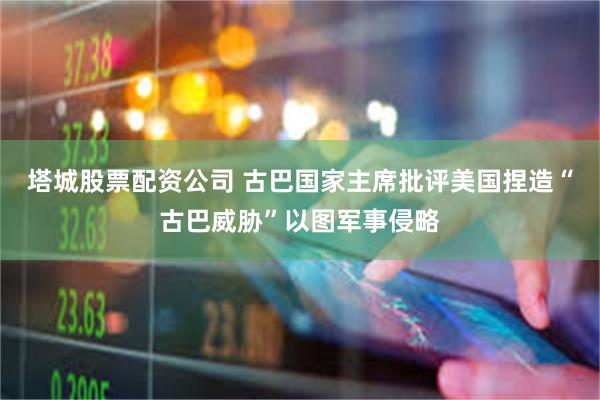 塔城股票配资公司 古巴国家主席批评美国捏造“古巴威胁”以图军事侵略