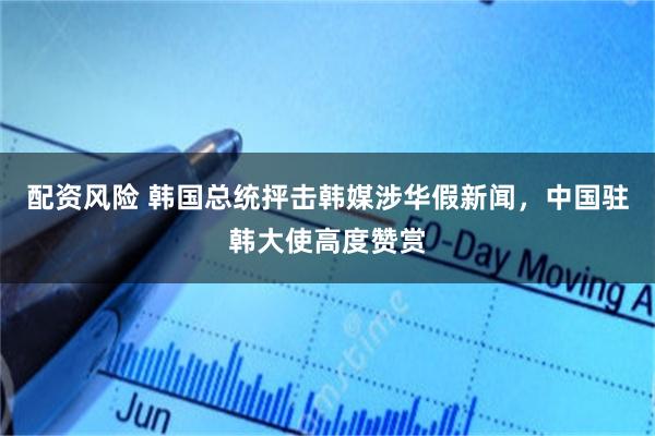 配资风险 韩国总统抨击韩媒涉华假新闻,中国驻韩大使高度赞赏